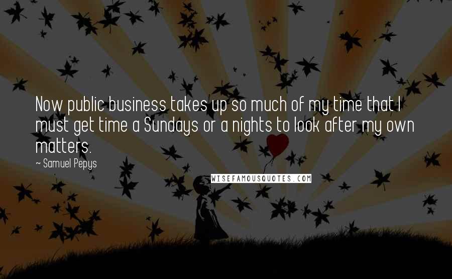 Samuel Pepys Quotes: Now public business takes up so much of my time that I must get time a Sundays or a nights to look after my own matters.