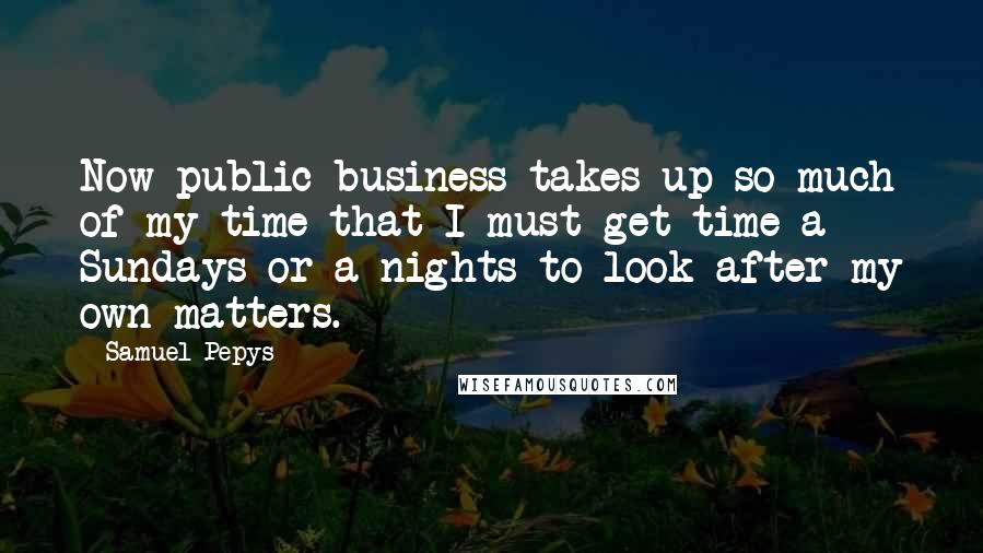 Samuel Pepys Quotes: Now public business takes up so much of my time that I must get time a Sundays or a nights to look after my own matters.