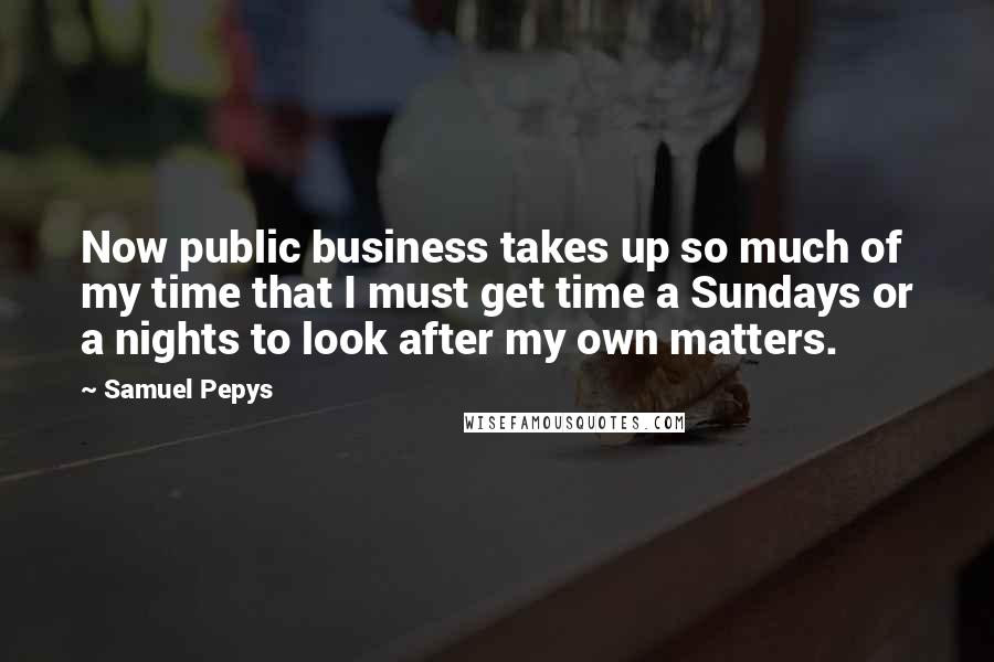 Samuel Pepys Quotes: Now public business takes up so much of my time that I must get time a Sundays or a nights to look after my own matters.