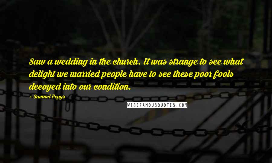 Samuel Pepys Quotes: Saw a wedding in the church. It was strange to see what delight we married people have to see these poor fools decoyed into our condition.