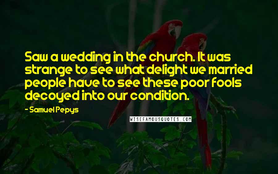 Samuel Pepys Quotes: Saw a wedding in the church. It was strange to see what delight we married people have to see these poor fools decoyed into our condition.