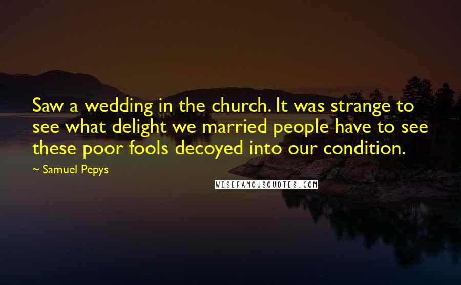 Samuel Pepys Quotes: Saw a wedding in the church. It was strange to see what delight we married people have to see these poor fools decoyed into our condition.