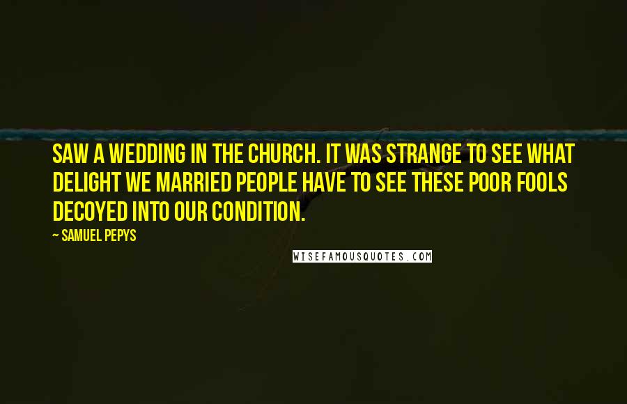Samuel Pepys Quotes: Saw a wedding in the church. It was strange to see what delight we married people have to see these poor fools decoyed into our condition.