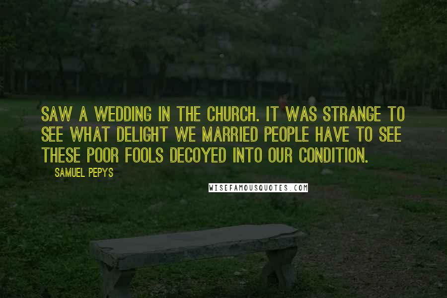 Samuel Pepys Quotes: Saw a wedding in the church. It was strange to see what delight we married people have to see these poor fools decoyed into our condition.