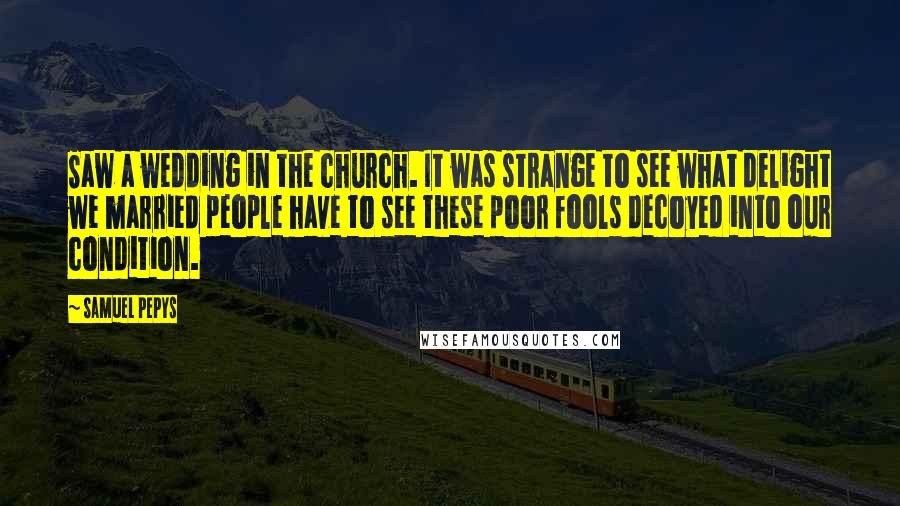 Samuel Pepys Quotes: Saw a wedding in the church. It was strange to see what delight we married people have to see these poor fools decoyed into our condition.