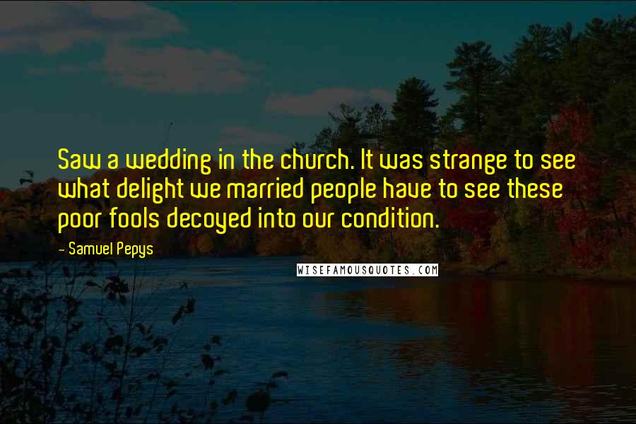 Samuel Pepys Quotes: Saw a wedding in the church. It was strange to see what delight we married people have to see these poor fools decoyed into our condition.