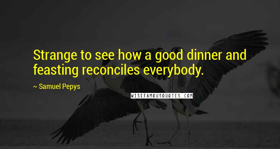 Samuel Pepys Quotes: Strange to see how a good dinner and feasting reconciles everybody.