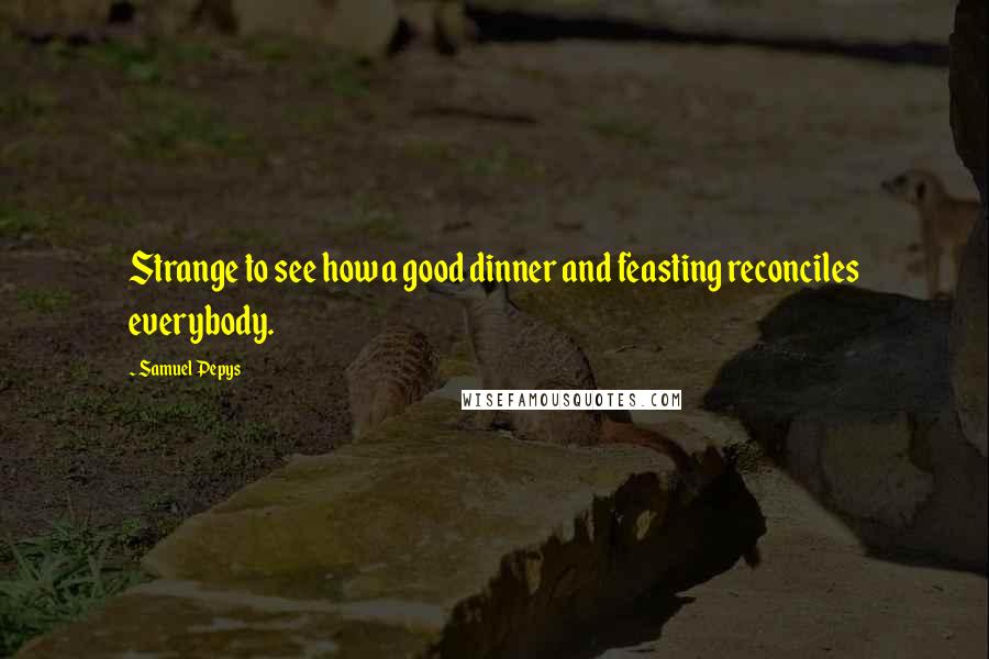 Samuel Pepys Quotes: Strange to see how a good dinner and feasting reconciles everybody.