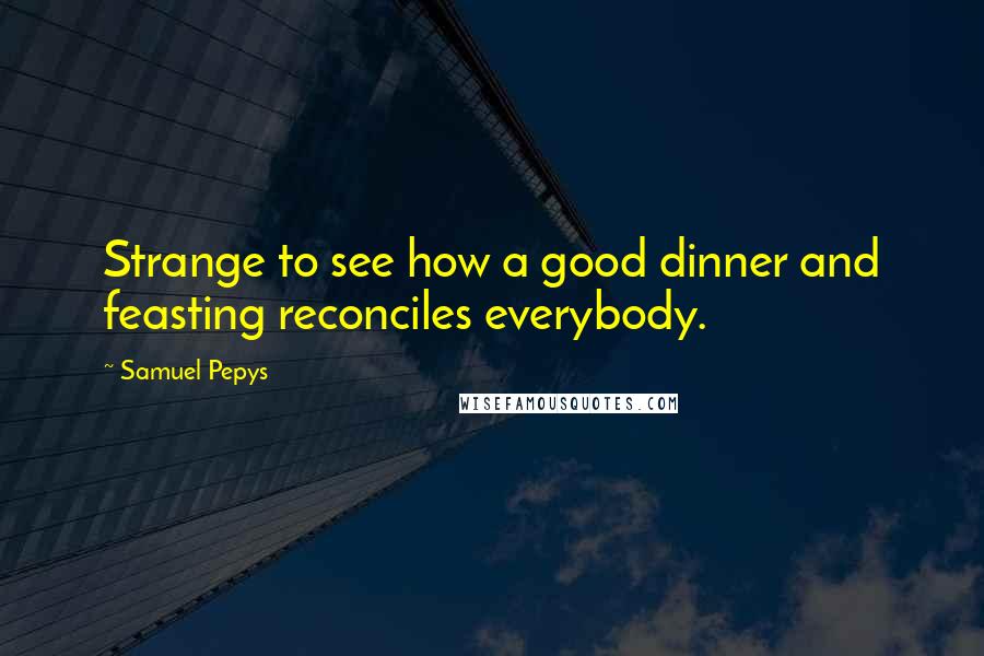 Samuel Pepys Quotes: Strange to see how a good dinner and feasting reconciles everybody.