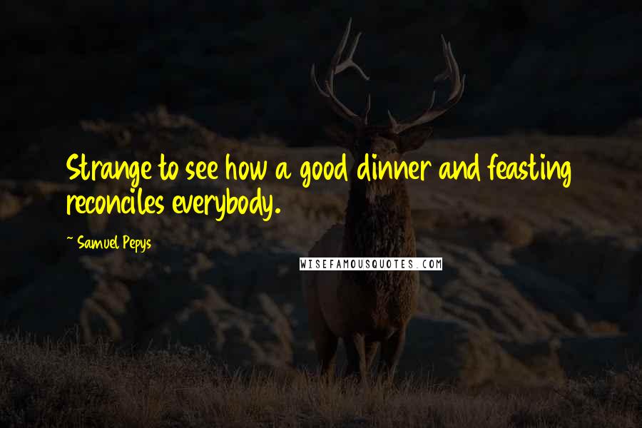 Samuel Pepys Quotes: Strange to see how a good dinner and feasting reconciles everybody.