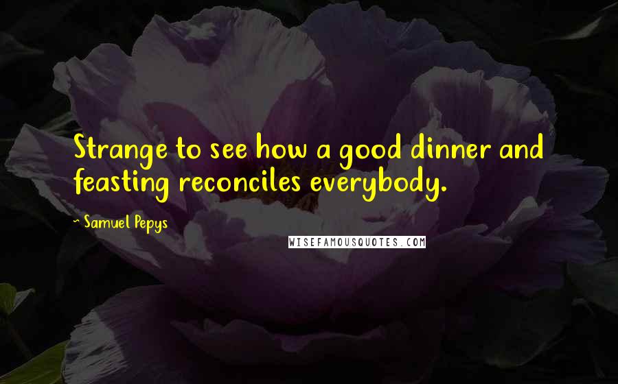 Samuel Pepys Quotes: Strange to see how a good dinner and feasting reconciles everybody.