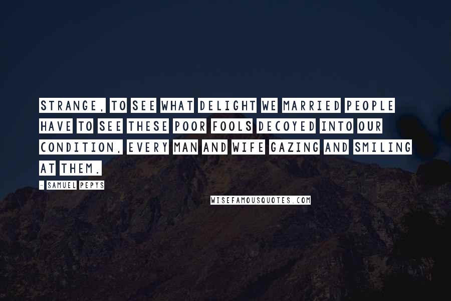 Samuel Pepys Quotes: Strange, to see what delight we married people have to see these poor fools decoyed into our condition, every man and wife gazing and smiling at them.