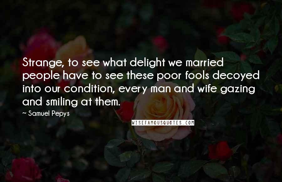 Samuel Pepys Quotes: Strange, to see what delight we married people have to see these poor fools decoyed into our condition, every man and wife gazing and smiling at them.