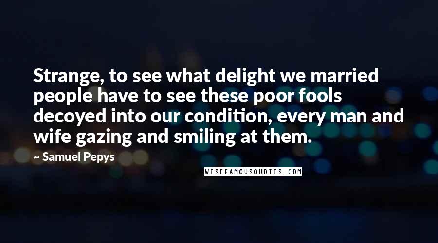 Samuel Pepys Quotes: Strange, to see what delight we married people have to see these poor fools decoyed into our condition, every man and wife gazing and smiling at them.