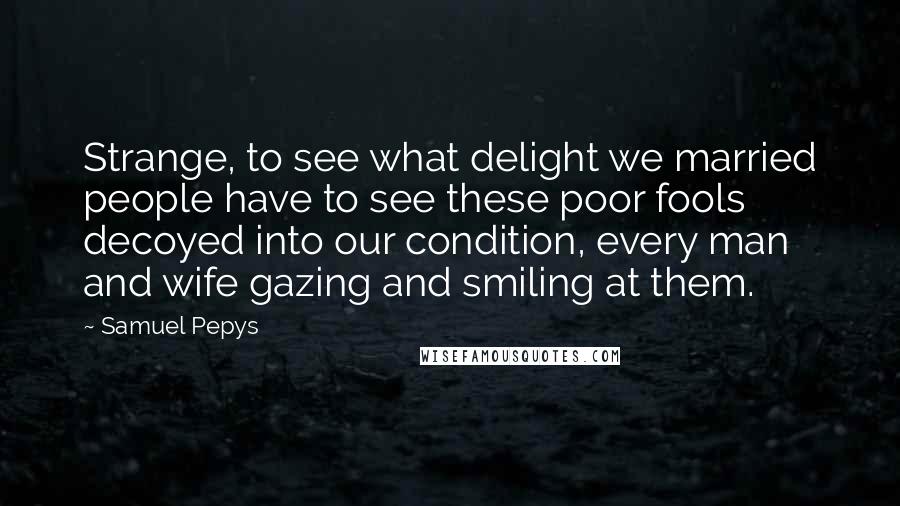 Samuel Pepys Quotes: Strange, to see what delight we married people have to see these poor fools decoyed into our condition, every man and wife gazing and smiling at them.