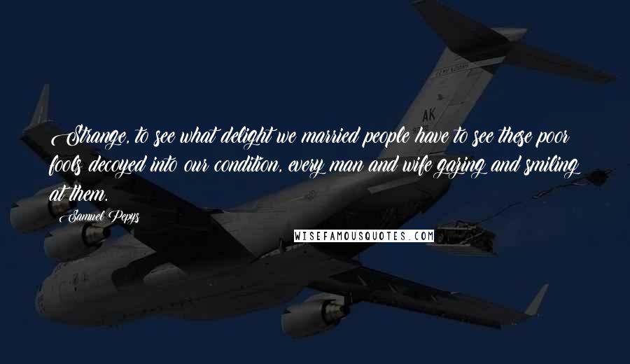 Samuel Pepys Quotes: Strange, to see what delight we married people have to see these poor fools decoyed into our condition, every man and wife gazing and smiling at them.