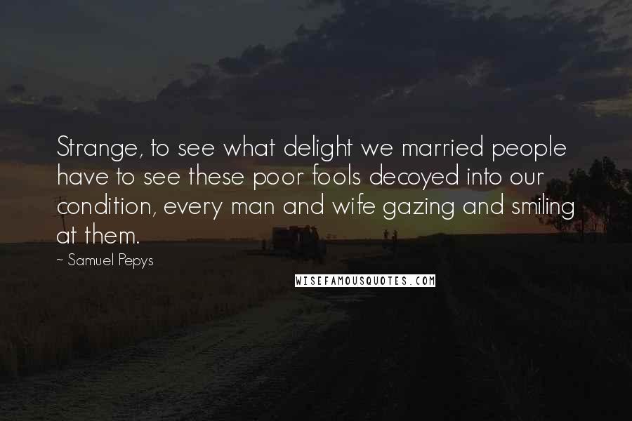 Samuel Pepys Quotes: Strange, to see what delight we married people have to see these poor fools decoyed into our condition, every man and wife gazing and smiling at them.