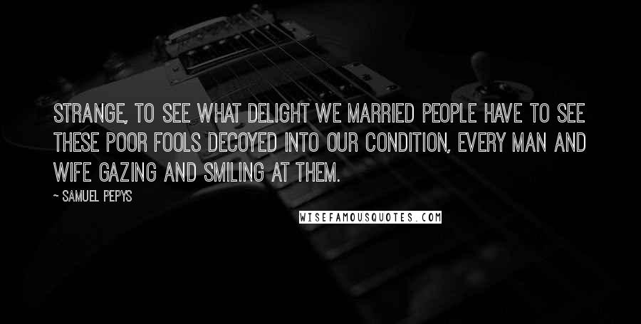 Samuel Pepys Quotes: Strange, to see what delight we married people have to see these poor fools decoyed into our condition, every man and wife gazing and smiling at them.