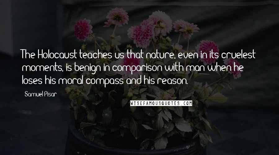 Samuel Pisar Quotes: The Holocaust teaches us that nature, even in its cruelest moments, is benign in comparison with man when he loses his moral compass and his reason.