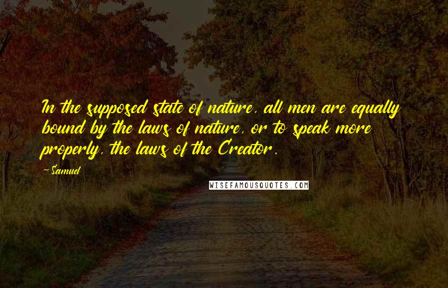 Samuel Quotes: In the supposed state of nature, all men are equally bound by the laws of nature, or to speak more properly, the laws of the Creator.