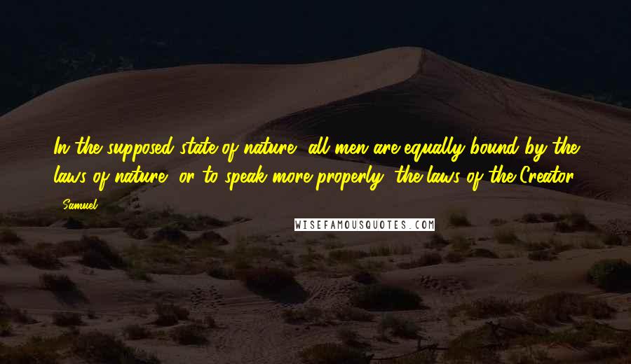 Samuel Quotes: In the supposed state of nature, all men are equally bound by the laws of nature, or to speak more properly, the laws of the Creator.