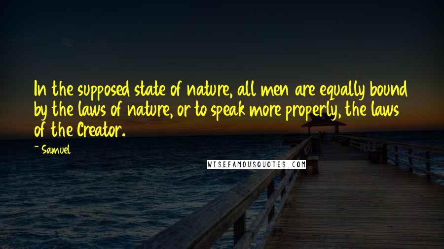 Samuel Quotes: In the supposed state of nature, all men are equally bound by the laws of nature, or to speak more properly, the laws of the Creator.