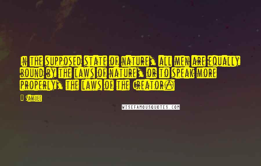 Samuel Quotes: In the supposed state of nature, all men are equally bound by the laws of nature, or to speak more properly, the laws of the Creator.
