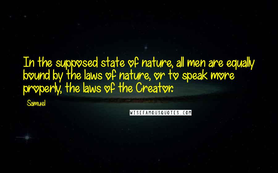 Samuel Quotes: In the supposed state of nature, all men are equally bound by the laws of nature, or to speak more properly, the laws of the Creator.