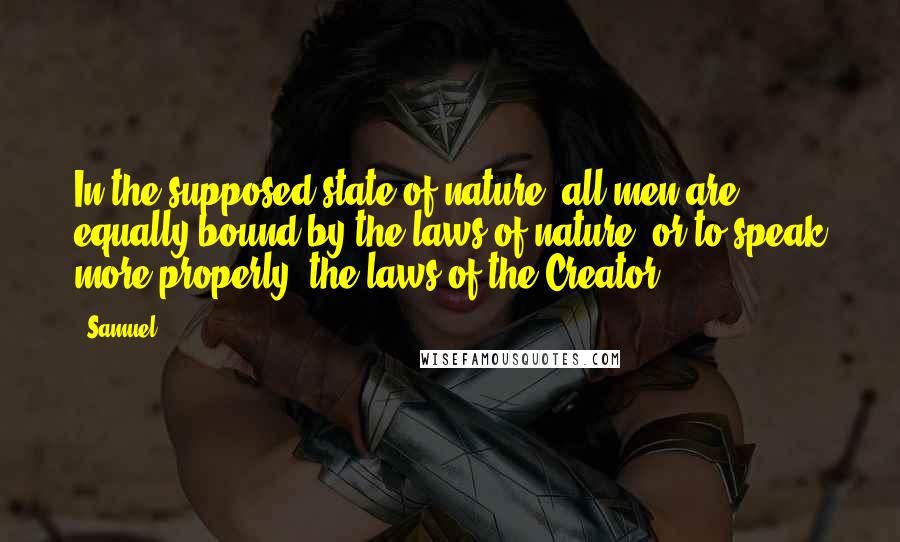 Samuel Quotes: In the supposed state of nature, all men are equally bound by the laws of nature, or to speak more properly, the laws of the Creator.