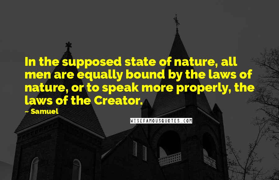 Samuel Quotes: In the supposed state of nature, all men are equally bound by the laws of nature, or to speak more properly, the laws of the Creator.