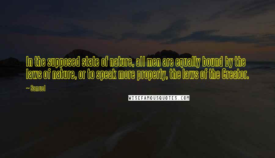 Samuel Quotes: In the supposed state of nature, all men are equally bound by the laws of nature, or to speak more properly, the laws of the Creator.