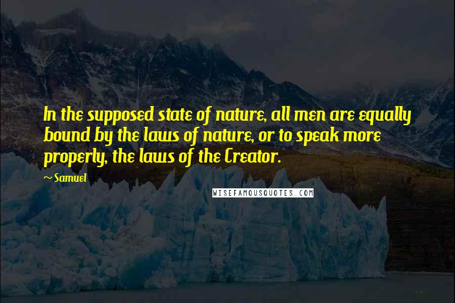 Samuel Quotes: In the supposed state of nature, all men are equally bound by the laws of nature, or to speak more properly, the laws of the Creator.