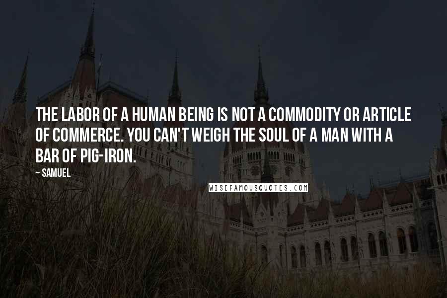 Samuel Quotes: The labor of a human being is not a commodity or article of commerce. You can't weigh the soul of a man with a bar of pig-iron.