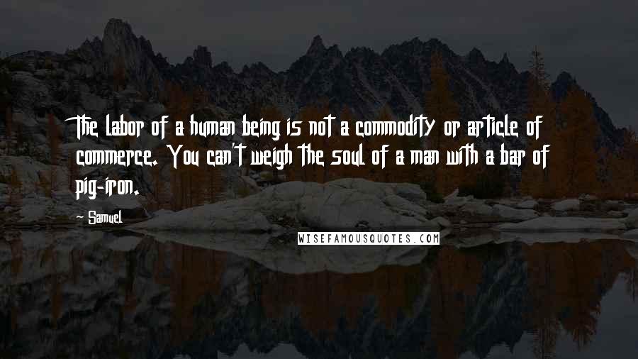 Samuel Quotes: The labor of a human being is not a commodity or article of commerce. You can't weigh the soul of a man with a bar of pig-iron.