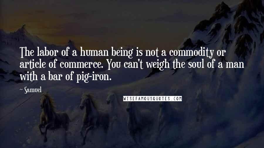 Samuel Quotes: The labor of a human being is not a commodity or article of commerce. You can't weigh the soul of a man with a bar of pig-iron.