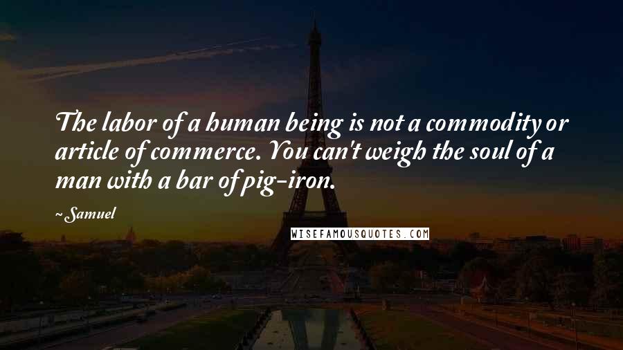 Samuel Quotes: The labor of a human being is not a commodity or article of commerce. You can't weigh the soul of a man with a bar of pig-iron.