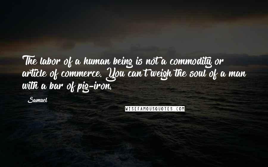 Samuel Quotes: The labor of a human being is not a commodity or article of commerce. You can't weigh the soul of a man with a bar of pig-iron.