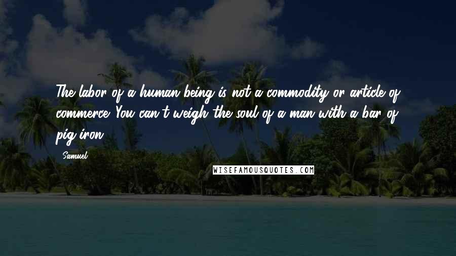 Samuel Quotes: The labor of a human being is not a commodity or article of commerce. You can't weigh the soul of a man with a bar of pig-iron.