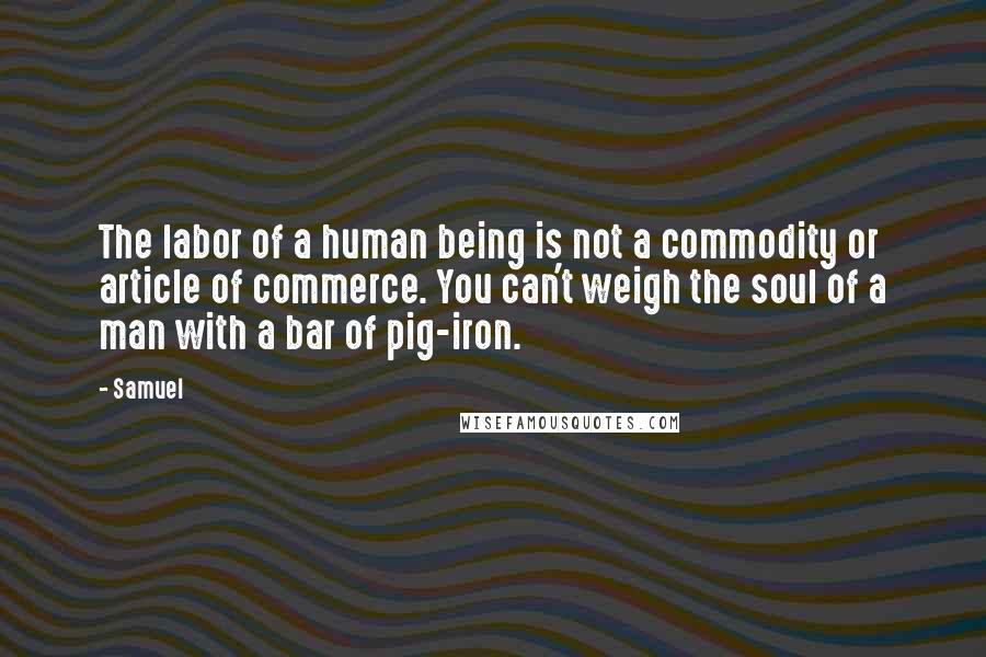 Samuel Quotes: The labor of a human being is not a commodity or article of commerce. You can't weigh the soul of a man with a bar of pig-iron.