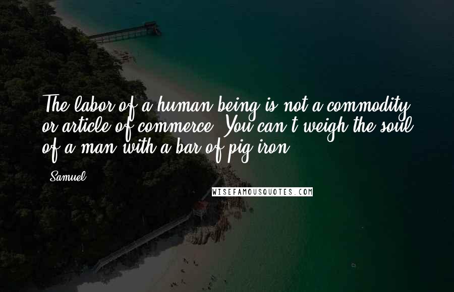 Samuel Quotes: The labor of a human being is not a commodity or article of commerce. You can't weigh the soul of a man with a bar of pig-iron.