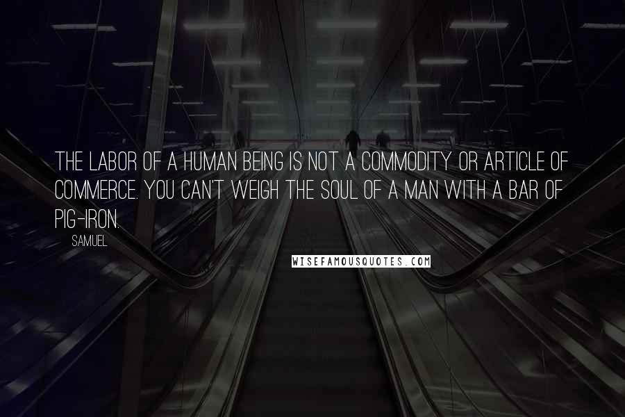 Samuel Quotes: The labor of a human being is not a commodity or article of commerce. You can't weigh the soul of a man with a bar of pig-iron.