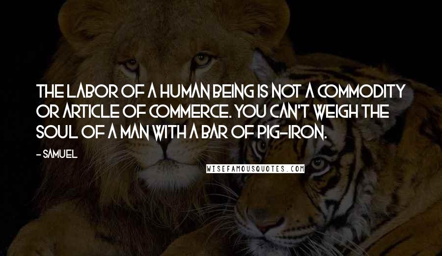 Samuel Quotes: The labor of a human being is not a commodity or article of commerce. You can't weigh the soul of a man with a bar of pig-iron.