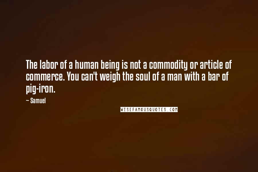 Samuel Quotes: The labor of a human being is not a commodity or article of commerce. You can't weigh the soul of a man with a bar of pig-iron.