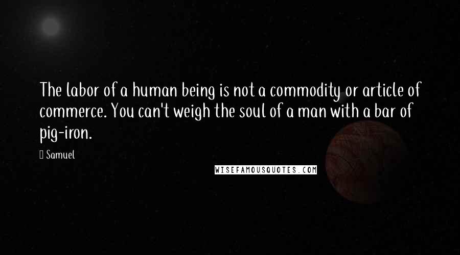 Samuel Quotes: The labor of a human being is not a commodity or article of commerce. You can't weigh the soul of a man with a bar of pig-iron.