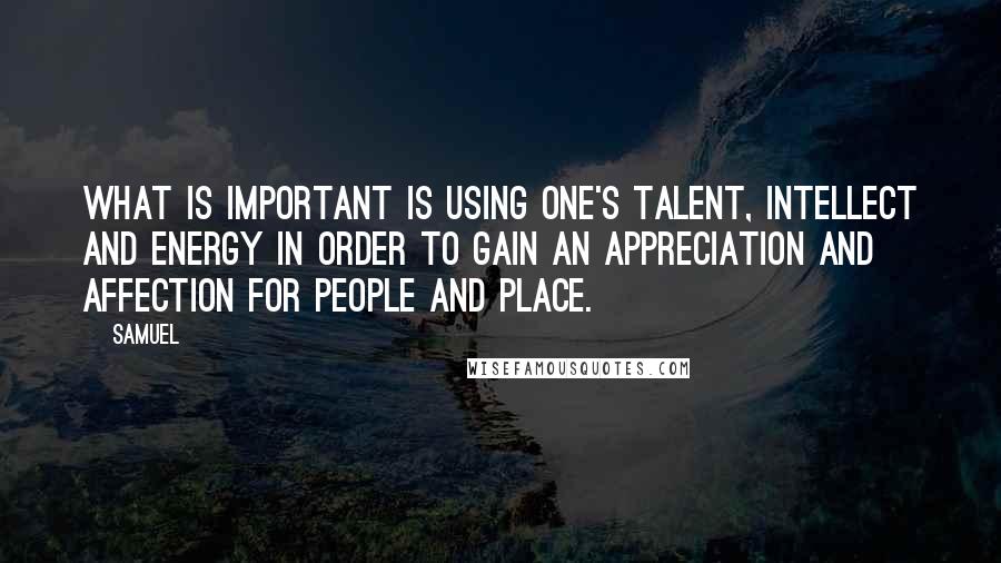 Samuel Quotes: What is important is using one's talent, intellect and energy in order to gain an appreciation and affection for people and place.