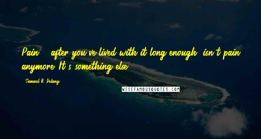 Samuel R. Delany Quotes: Pain ... after you've lived with it long enough, isn't pain anymore. It's something else.