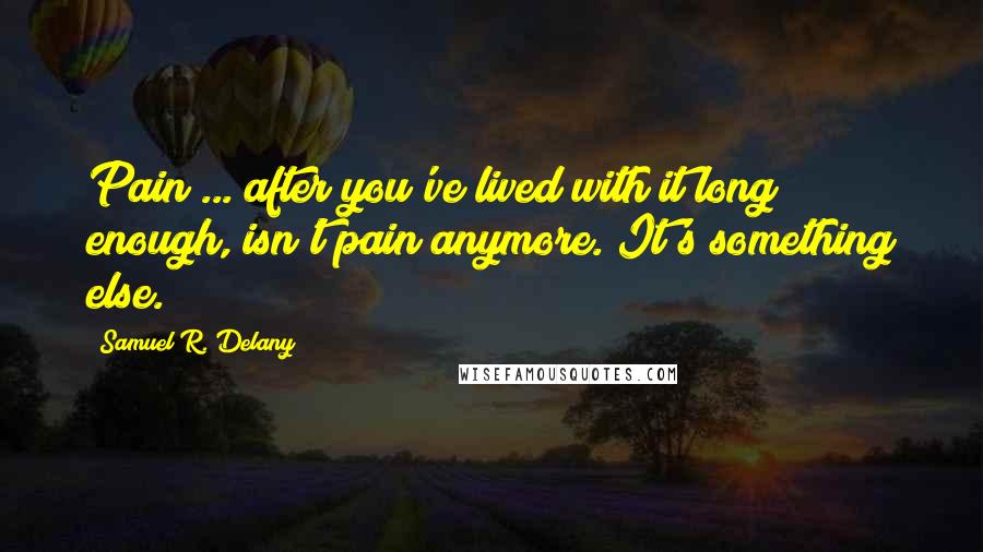 Samuel R. Delany Quotes: Pain ... after you've lived with it long enough, isn't pain anymore. It's something else.