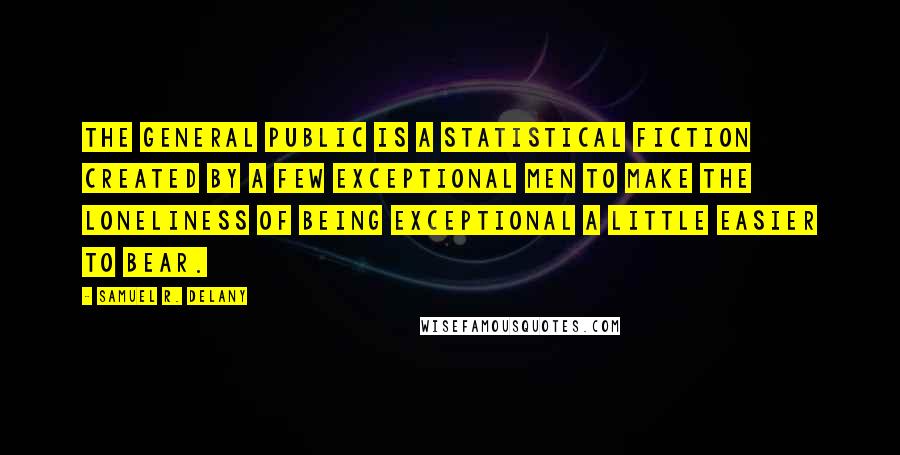 Samuel R. Delany Quotes: The General Public is a statistical fiction created by a few exceptional men to make the loneliness of being exceptional a little easier to bear.