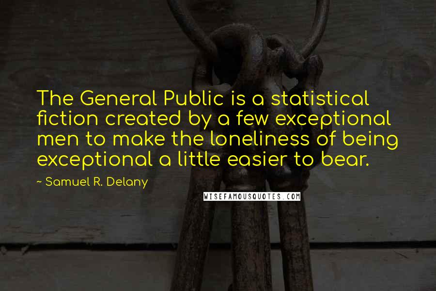 Samuel R. Delany Quotes: The General Public is a statistical fiction created by a few exceptional men to make the loneliness of being exceptional a little easier to bear.