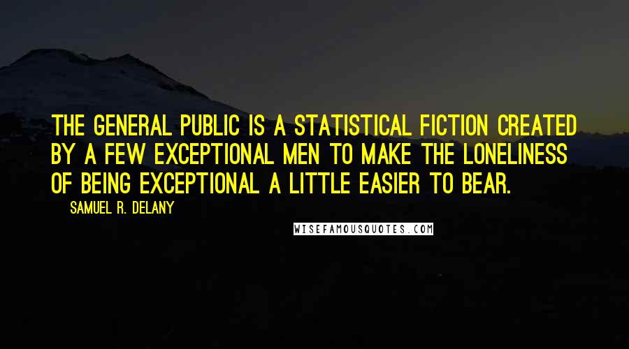 Samuel R. Delany Quotes: The General Public is a statistical fiction created by a few exceptional men to make the loneliness of being exceptional a little easier to bear.